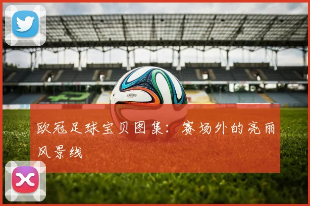 欧冠足球宝贝图集：赛场外的亮丽风景线