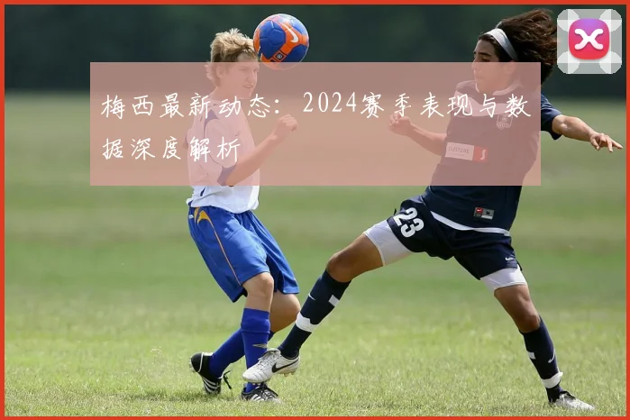 梅西最新动态:2024赛季表现与数据深度解析