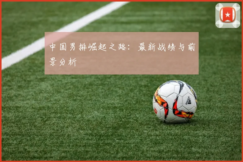 中国男排崛起之路：最新战绩与前景分析