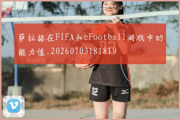萨拉赫在FIFA和eFootball游戏中的能力值_20260703181819