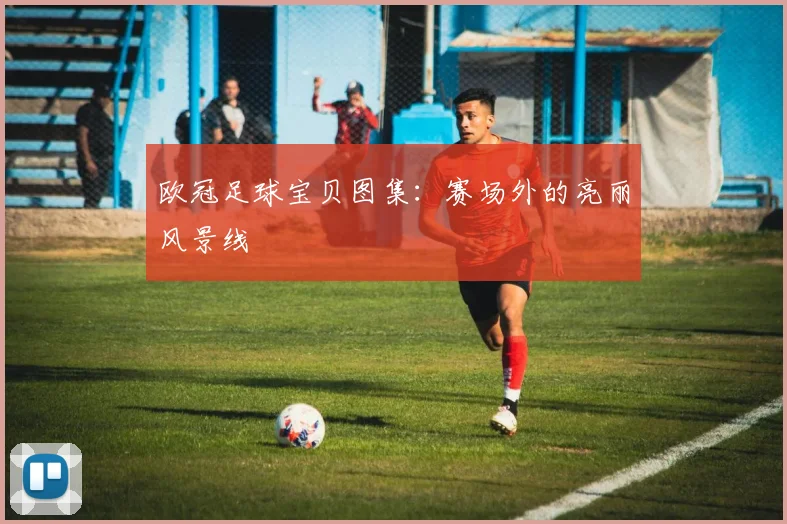 欧冠足球宝贝图集:赛场外的亮丽风景线