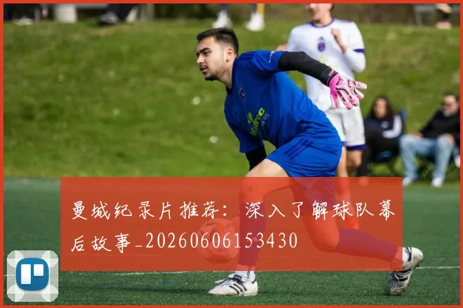 曼城纪录片推荐：深入了解球队幕后故事_20260606153430