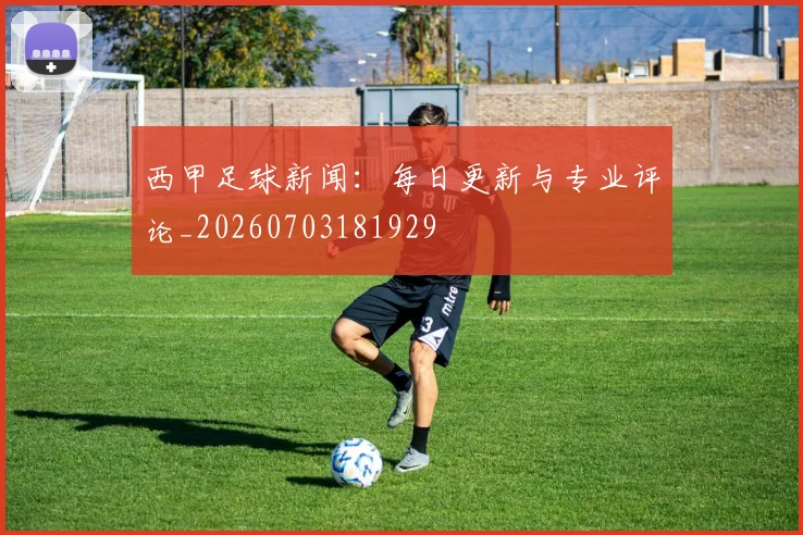 西甲足球新闻：每日更新与专业评论_20260703181929