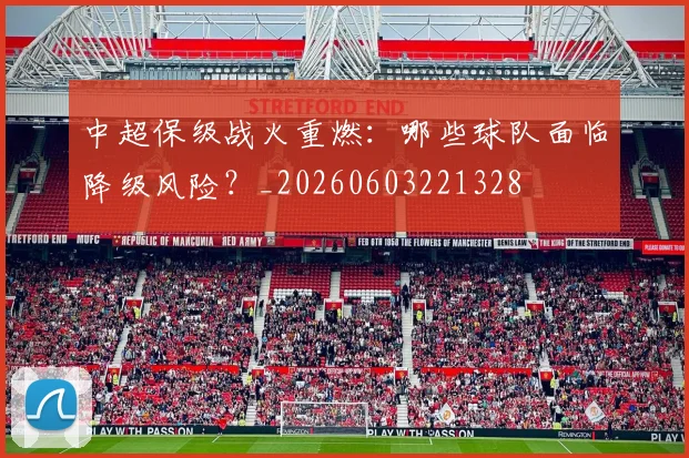 中超保级战火重燃:哪些球队面临降级风险?_20260603221328