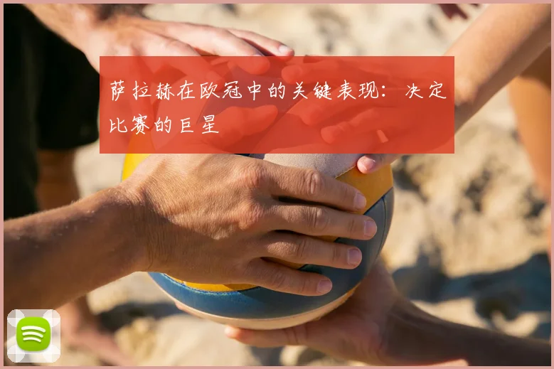 萨拉赫在欧冠中的关键表现：决定比赛的巨星