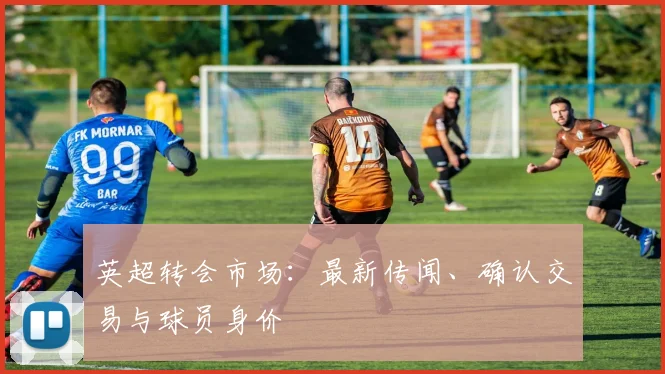 英超转会市场：最新传闻、确认交易与球员身价