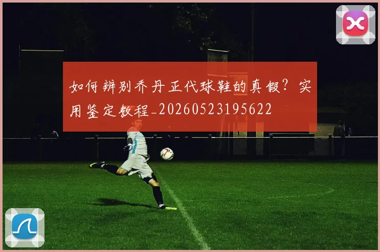 如何辨别乔丹正代球鞋的真假？实用鉴定教程_20260523195622