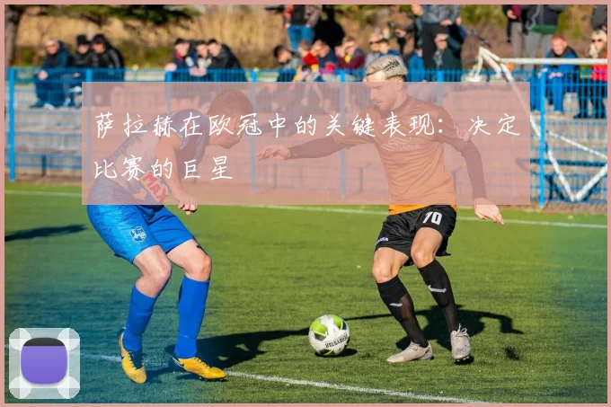萨拉赫在欧冠中的关键表现：决定比赛的巨星