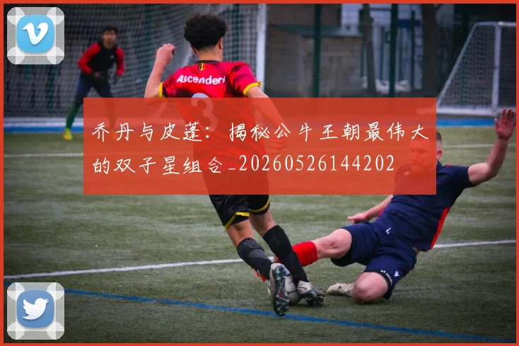 乔丹与皮蓬：揭秘公牛王朝最伟大的双子星组合_20260526144202
